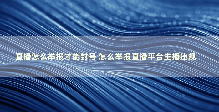 直播怎么举报才能封号 怎么举报直播平台主播违规